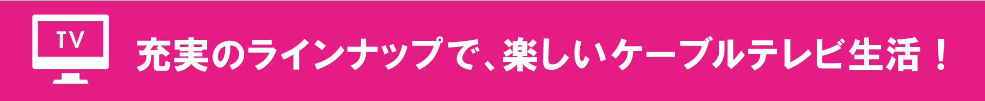 充実のラインナップで、楽しいケーブルテレビ生活！