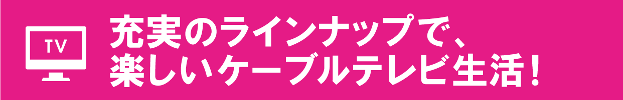 充実のラインナップで、楽しいケーブルテレビ生活！